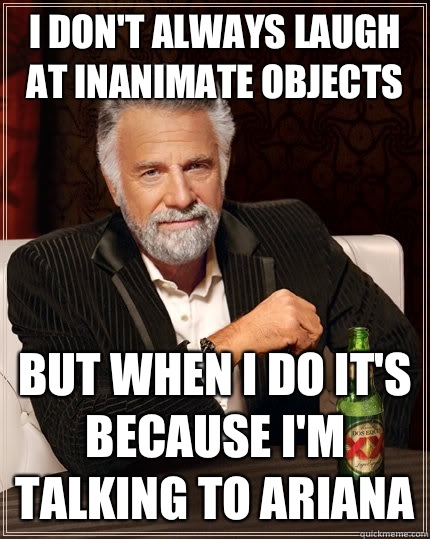 I don't always laugh at inanimate objects but when I do It's because I'm talking to Ariana  The Most Interesting Man In The World