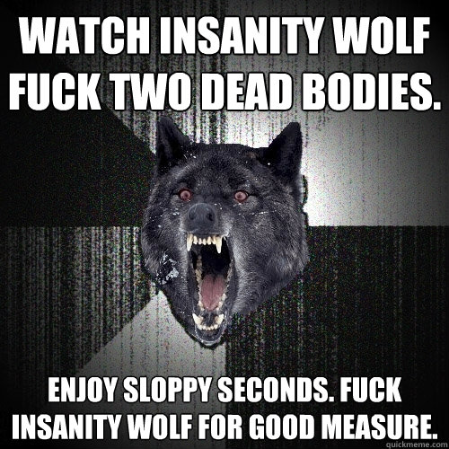 Watch Insanity Wolf Fuck Two Dead Bodies. Enjoy Sloppy Seconds. Fuck Insanity Wolf for Good Measure.  Insanity Wolf