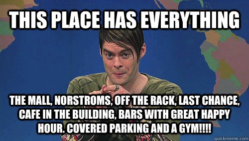 THIS PLACE HAS EVERYTHING tHE MALL, nORSTROMS, OFF THE RACK, LAST CHANCE, CAFE IN THE BUILDING, BARS WITH GREAT HAPPY HOUR. COVERED PARKING AND A GYM!!!!  stefan