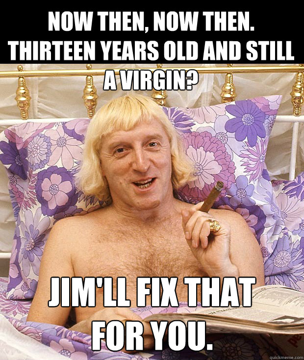 Now then, now then.
Thirteen years old and still a virgin? Jim'll fix that 
for you.  