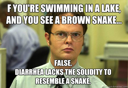 f you're swimming in a lake, and you see a brown snake… False. 
Diarrhea lacks the solidity to resemble a snake. - f you're swimming in a lake, and you see a brown snake… False. 
Diarrhea lacks the solidity to resemble a snake.  Dwight