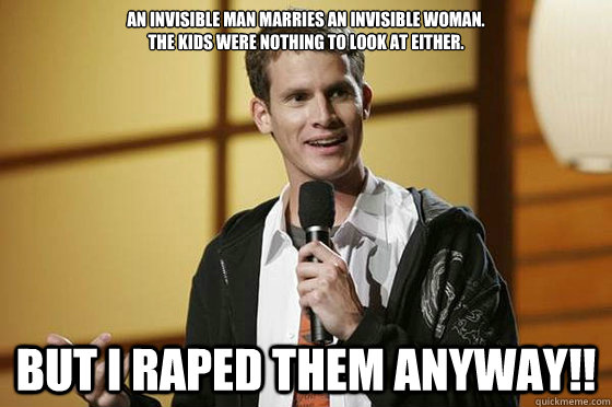 An invisible man marries an invisible woman.
The kids were nothing to look at either. But i raped them anyway!! - An invisible man marries an invisible woman.
The kids were nothing to look at either. But i raped them anyway!!  Cheezy Rape  Joke Tosh