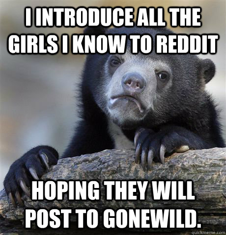 I introduce all the girls I know to reddit Hoping they will post to gonewild.  Confession Bear