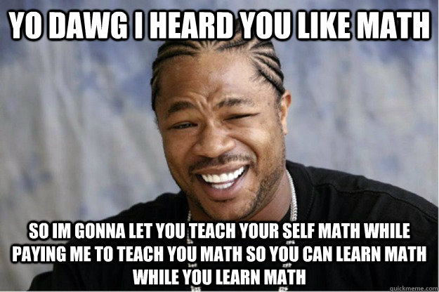 Yo dawg I heard you like math So im gonna let you teach your self math while paying me to teach you math so you can learn math while you learn math  Shakesspear Yo dawg