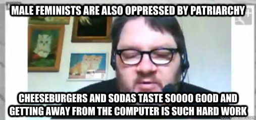 male feminists are also oppressed by patriarchy cheeseburgers and sodas taste soooo good and getting away from the computer is such hard work  