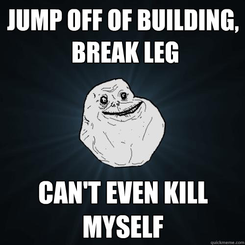 Jump off of building,
 break leg Can't even kill myself  Forever Alone