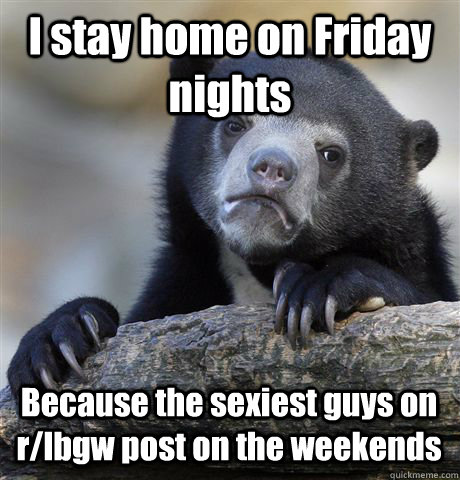 I stay home on Friday nights Because the sexiest guys on r/lbgw post on the weekends - I stay home on Friday nights Because the sexiest guys on r/lbgw post on the weekends  Confession Bear