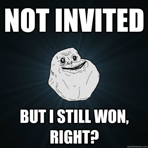 not invited but i still won, right?  Forever Alone