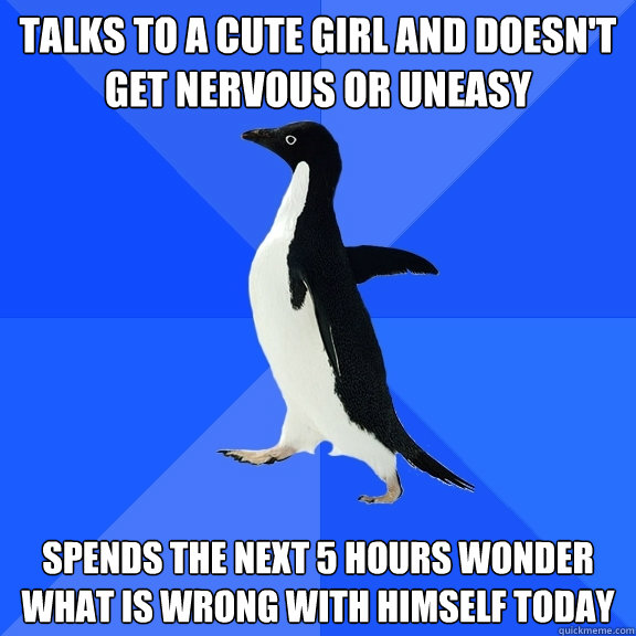 Talks to a cute girl and doesn't get nervous or uneasy spends the next 5 hours wonder what is wrong with himself today  Socially Awkward Penguin