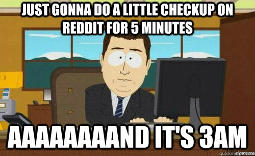 JUST GONNA DO A LITTLE CHECKUP ON REDDIT FOR 5 MINUTES AAAAAAAAND IT'S 3AM  anditsgone
