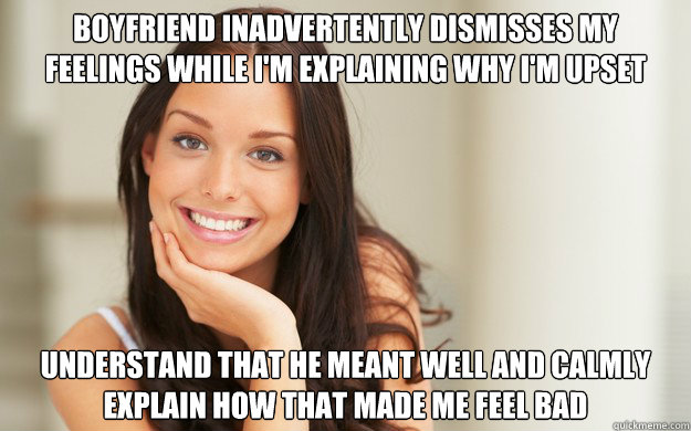 Boyfriend inadvertently dismisses my feelings while I'm explaining why I'm upset Understand that he meant well and calmly explain how that made me feel bad - Boyfriend inadvertently dismisses my feelings while I'm explaining why I'm upset Understand that he meant well and calmly explain how that made me feel bad  Good Girl Gina