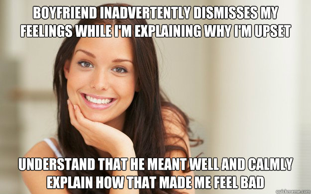 Boyfriend inadvertently dismisses my feelings while I'm explaining why I'm upset Understand that he meant well and calmly explain how that made me feel bad  Good Girl Gina