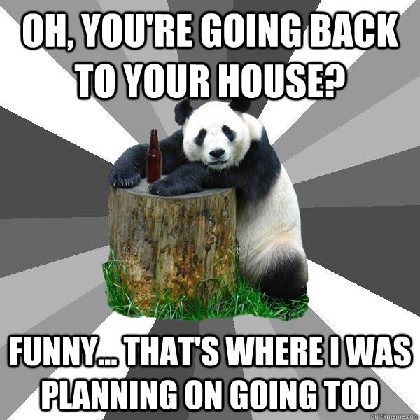 Oh, you're going back to your house? funny... that's where i was planning on going too  Pickup-Line Panda