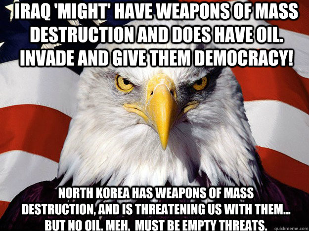 Iraq 'might' have weapons of mass destruction and does have oil. Invade and give them democracy! North Korea has weapons of mass destruction, and is threatening us with them... but no Oil. Meh,  Must be empty threats.  Patriotic Eagle