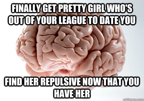finally get pretty girl who's out of your league to date you Find her repulsive now that you have her  Scumbag Brain