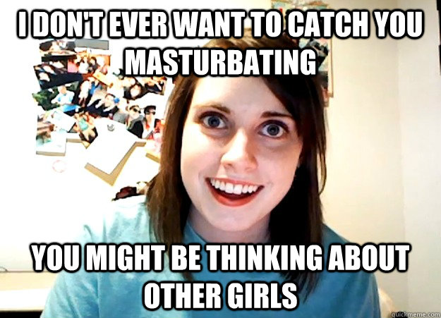 I don't ever want to catch you masturbating You might be thinking about other girls  Overly Attached Girlfriend