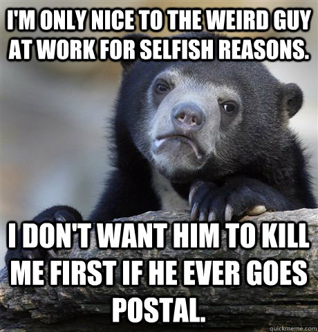 i'm only nice to the weird guy at work for selfish reasons. I don't want him to kill me first if he ever goes postal.  Confession Bear