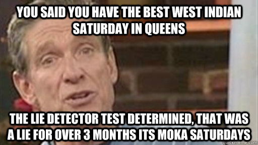 You said you have the best west indian saturday in queens The Lie detector test determined, that was a lie for over 3 months its moka saturdays  Maury