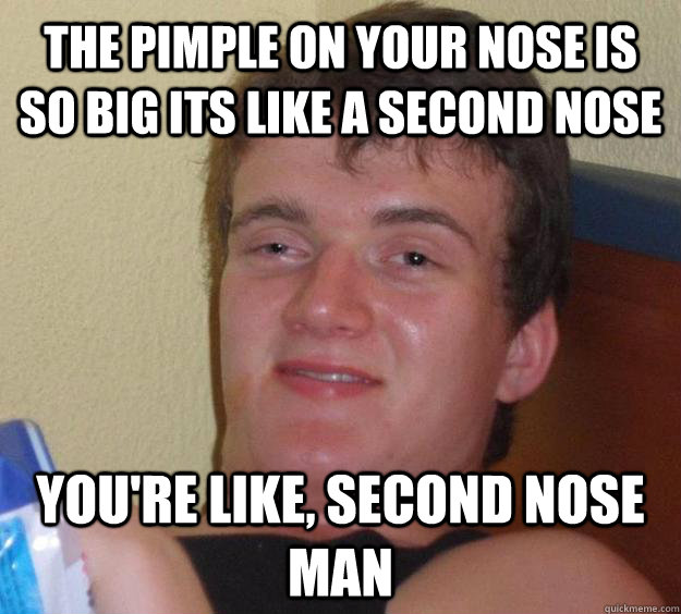 The pimple on your nose is so big its like a second nose you're like, second nose man  10 Guy