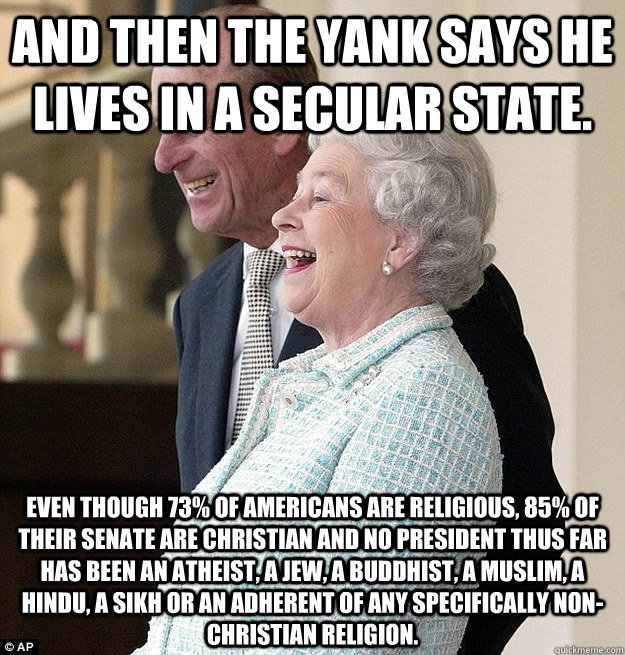 And then the Yank says he lives in a secular state. Even though 73% of Americans are religious, 85% of their Senate are Christian and no president thus far has been an atheist, a Jew, a Buddhist, a Muslim, a Hindu, a Sikh or an adherent of any specificall - And then the Yank says he lives in a secular state. Even though 73% of Americans are religious, 85% of their Senate are Christian and no president thus far has been an atheist, a Jew, a Buddhist, a Muslim, a Hindu, a Sikh or an adherent of any specificall  As a Brit, how I feel after living in Murica