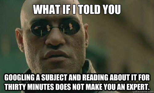 what if i told you googling a subject and reading about it for thirty minutes does not make you an expert.  