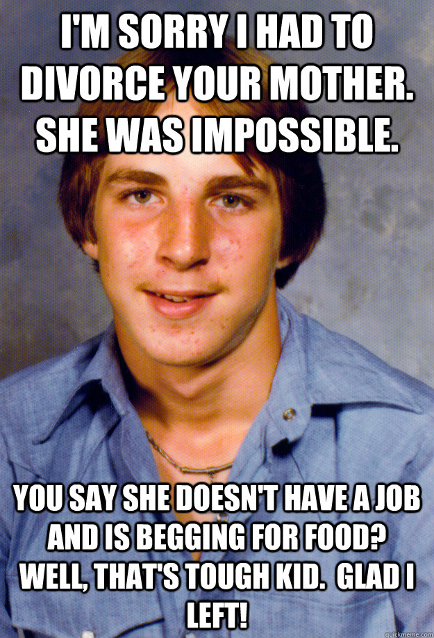 I'm sorry I had to divorce your mother. She was impossible. You say she doesn't have a job and is begging for food?  Well, that's tough kid.  Glad I left!  Old Economy Steven