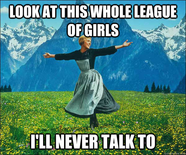 Look at this whole league of girls I'll never talk to  Sound of Music