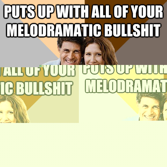 puts up with all of your melodramatic bullshit still pays for your existence  Scumbag Parents