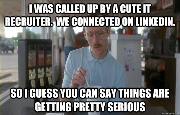 I was called up by a cute IT  recruiter.  We connected on LinkedIn. So I guess you can say things are getting pretty serious  Things are getting pretty serious