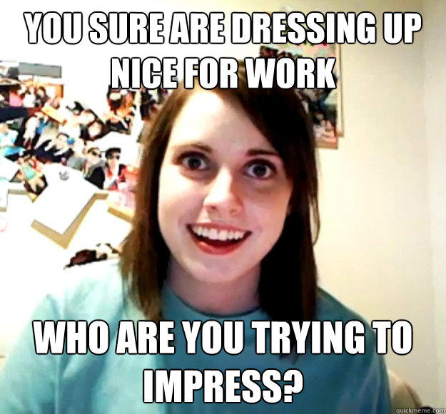 you sure are dressing up nice for work who are you trying to impress?  Overly Attached Girlfriend
