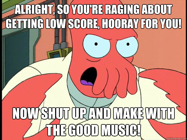 alright, so you're raging about getting low score, hooray for you! now shut up and make with the good music!  Lunatic Zoidberg