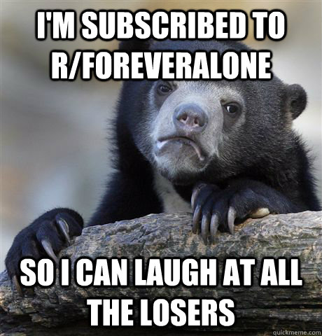 I'm subscribed to r/foreveralone so I can laugh at all the losers  Confession Bear