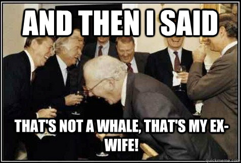 And then i said that's not a whale, that's my ex-wife!   And then they said