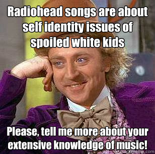 Radiohead songs are about self identity issues of spoiled white kids Please, tell me more about your extensive knowledge of music! - Radiohead songs are about self identity issues of spoiled white kids Please, tell me more about your extensive knowledge of music!  Condescending Wonka