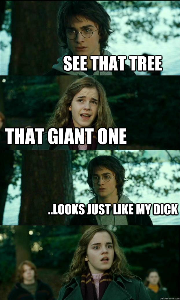 see that tree that giant one ..looks just like my dick   Horny Harry