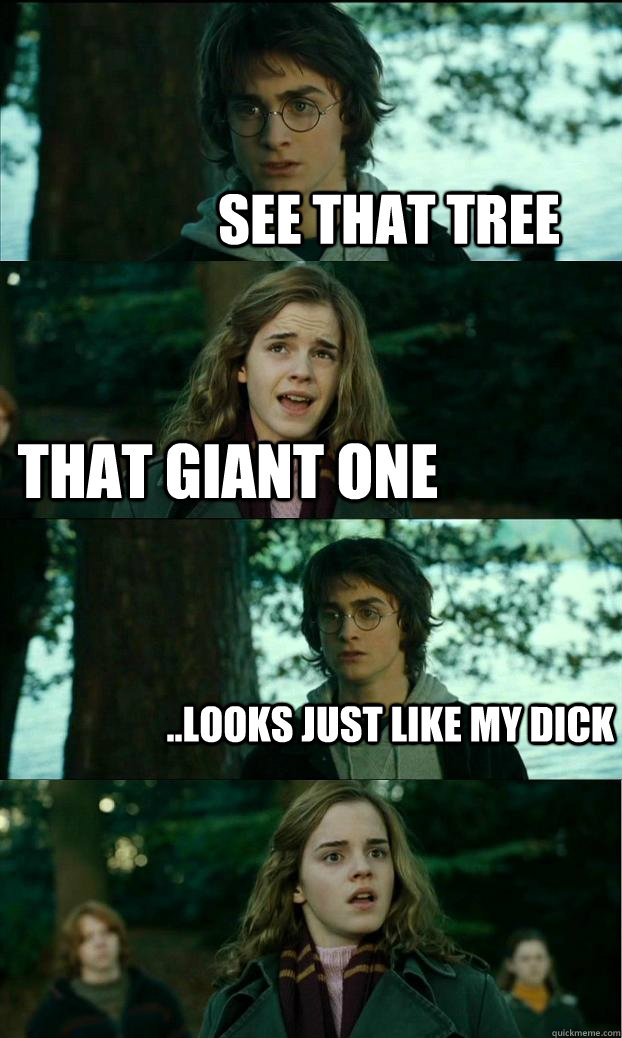 see that tree that giant one ..looks just like my dick  - see that tree that giant one ..looks just like my dick   Horny Harry