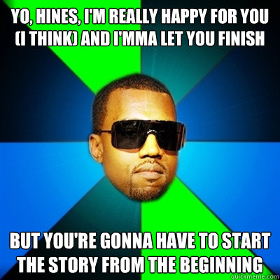 Yo, Hines, I'm really happy for you (i think) and I'mma let you finish But you're gonna have to start the story from the beginning  Interrupting Kanye