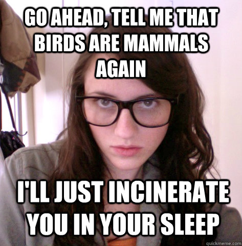 go ahead, tell me that birds are mammals again i'll just incinerate you in your sleep  