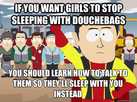 If you want girls to stop sleeping with douchebags you should learn how to talk to them so they'll sleep with you instead  Captain Hindsight