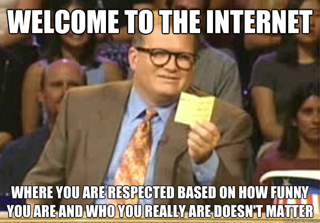Welcome to the internet Where you are respected based on how funny you are and who you really are doesn't matter  Welcome to