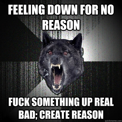 Feeling down for no reason fuck something up real bad; create reason  Insanity Wolf