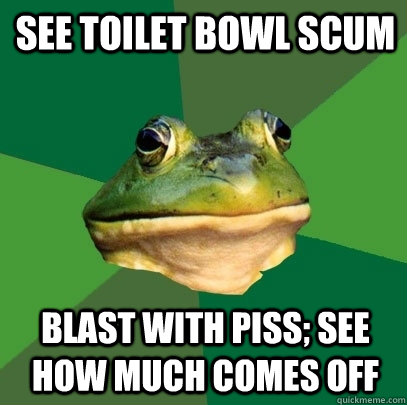 See toilet bowl scum Blast with piss; see how much comes off  Foul Bachelor Frog
