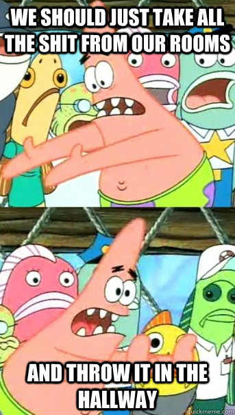 We should just take all the shit from our rooms and throw it in the hallway  Push it somewhere else Patrick