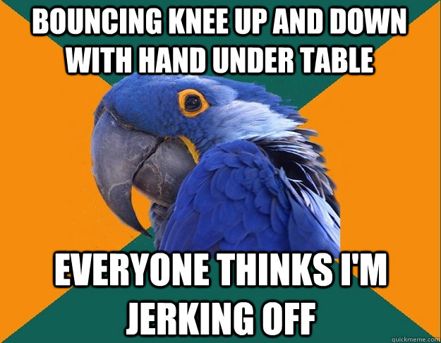 bouncing knee up and down with hand under table everyone thinks i'm jerking off  Paranoid Parrot