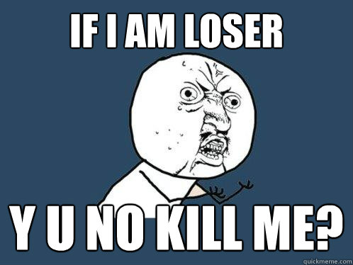 if i am loser y u no kill me?  Y U No