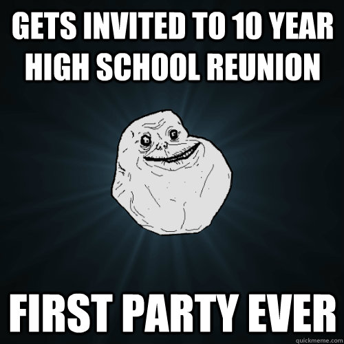 gets invited to 10 year high school reunion first party ever - gets invited to 10 year high school reunion first party ever  Forever Alone