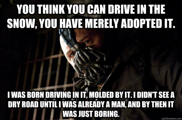 You think you can drive in the snow, you have merely adopted it. I was born driving in it, molded by it. I didn't see a dry road until I was already a man, and by then it was just boring.  Academy Bane