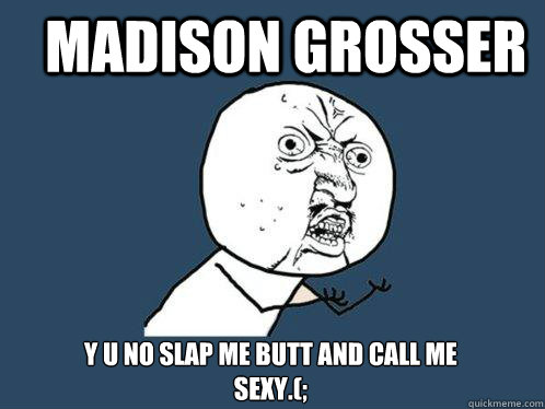 madison grosser Y U NO SLAP ME BUTT AND CALL ME SEXY.(;  Y U No