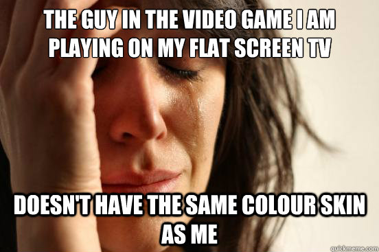 the guy in the video game i am playing on my flat screen tv doesn't have the same colour skin as me - the guy in the video game i am playing on my flat screen tv doesn't have the same colour skin as me  First World Problems