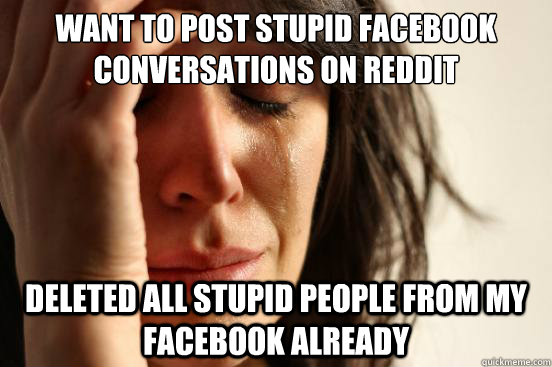 want to post stupid facebook conversations on reddit  deleted all stupid people from my facebook already  First World Problems